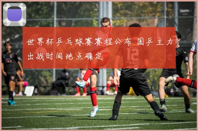 世界杯乒乓球赛赛程公布 国乒主力出战时间地点确定