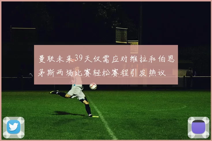曼联未来39天仅需应对维拉和伯恩茅斯两场比赛轻松赛程引发热议