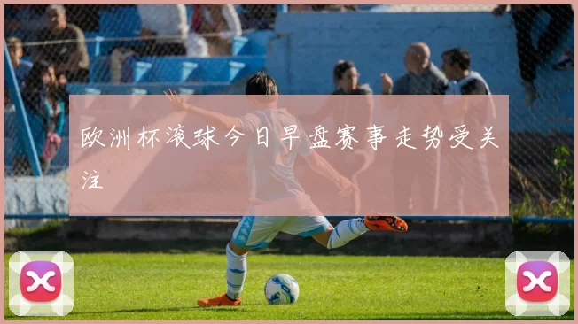欧洲杯滚球今日早盘赛事走势受关注