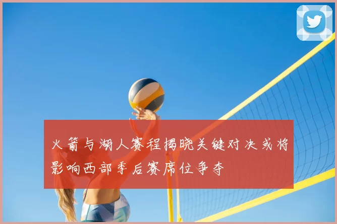 火箭与湖人赛程揭晓关键对决或将影响西部季后赛席位争夺