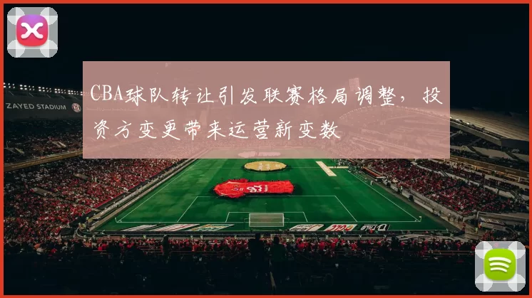 CBA球队转让引发联赛格局调整，投资方变更带来运营新变数
