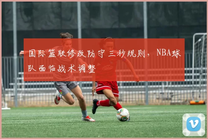 国际篮联修改防守三秒规则，NBA球队面临战术调整