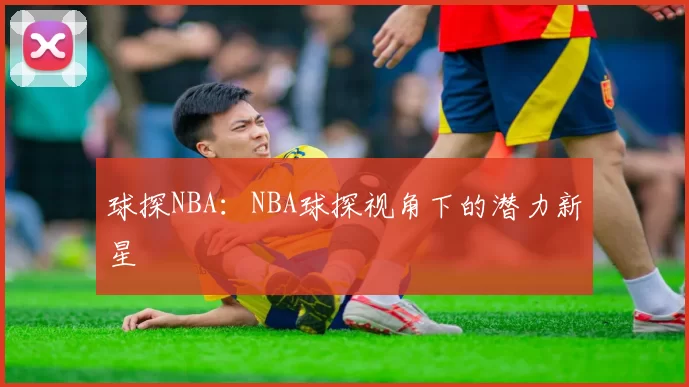 球探NBA:NBA球探视角下的潜力新星