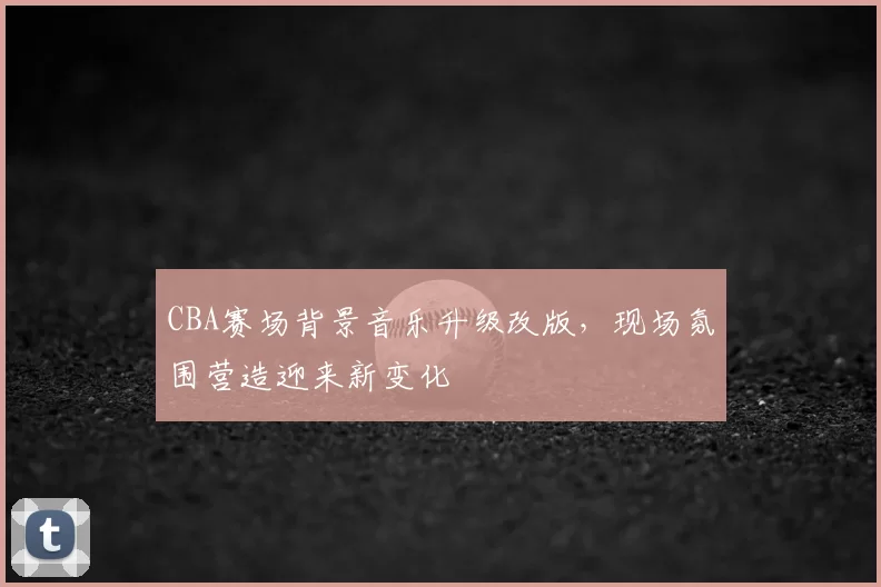 CBA赛场背景音乐升级改版，现场氛围营造迎来新变化
