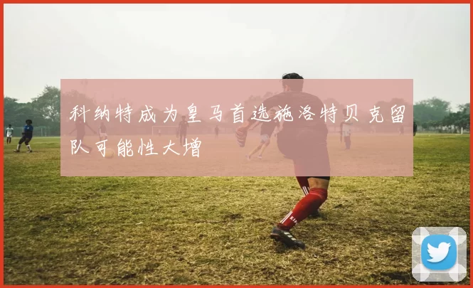 科纳特成为皇马首选施洛特贝克留队可能性大增