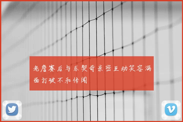 老詹赛后与东契奇亲密互动笑容满面打破不和传闻