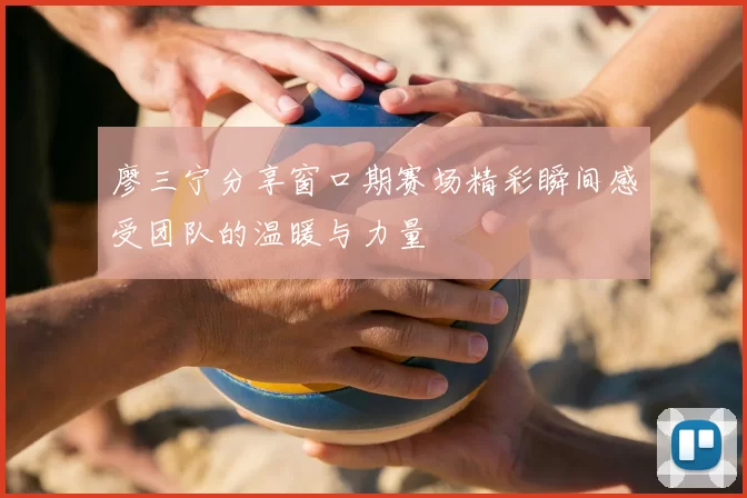 廖三宁分享窗口期赛场精彩瞬间感受团队的温暖与力量