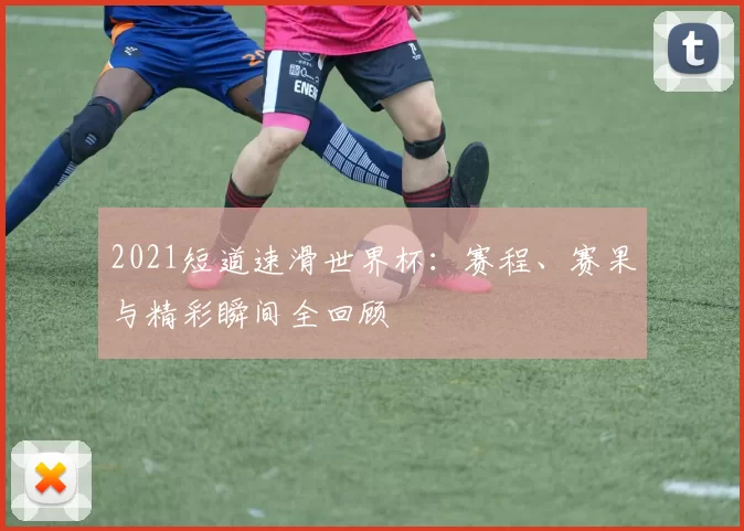 2021短道速滑世界杯:赛程、赛果与精彩瞬间全回顾