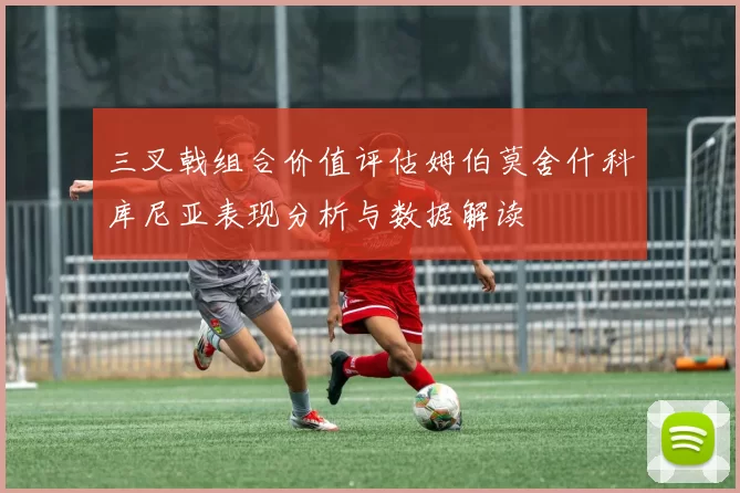 三叉戟组合价值评估姆伯莫舍什科库尼亚表现分析与数据解读