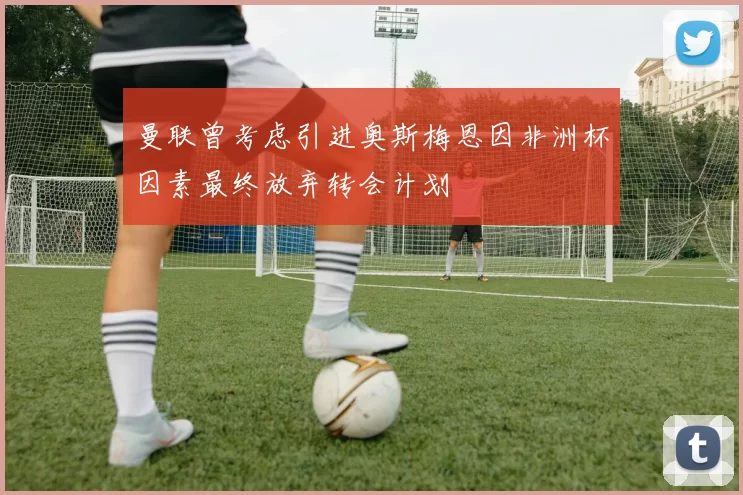 曼联曾考虑引进奥斯梅恩因非洲杯因素最终放弃转会计划