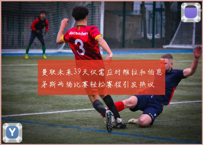 曼联未来39天仅需应对维拉和伯恩茅斯两场比赛轻松赛程引发热议