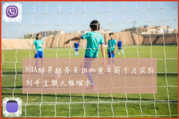 NBA球员税务负担加重年薪千万实际到手金额大幅缩水