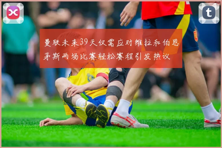 曼联未来39天仅需应对维拉和伯恩茅斯两场比赛轻松赛程引发热议