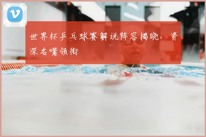 世界杯乒乓球赛解说阵容揭晓，资深名嘴领衔
