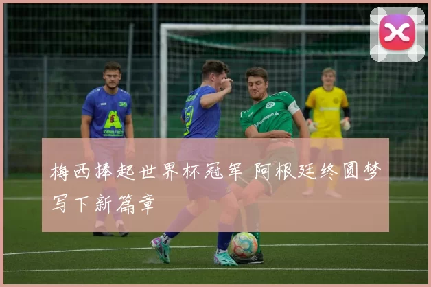 梅西捧起世界杯冠军 阿根廷终圆梦写下新篇章