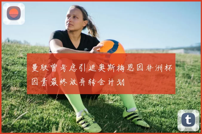 曼联曾考虑引进奥斯梅恩因非洲杯因素最终放弃转会计划