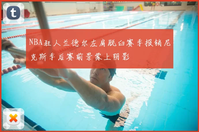 NBA狂人兰德尔左肩脱臼赛季报销尼克斯季后赛前景蒙上阴影