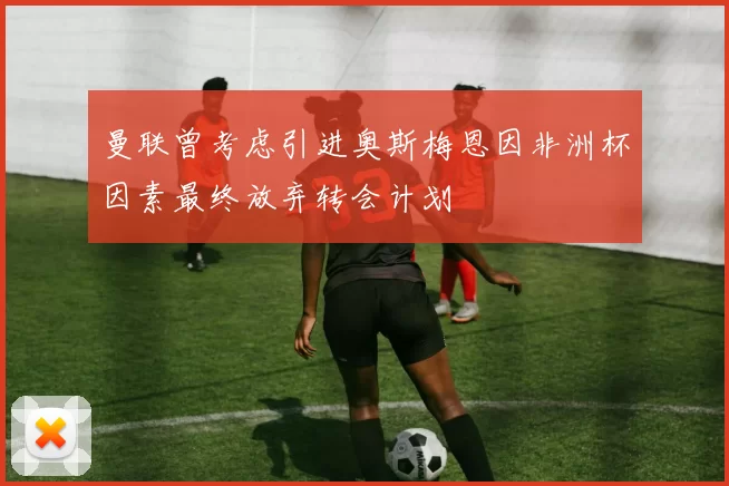 曼联曾考虑引进奥斯梅恩因非洲杯因素最终放弃转会计划