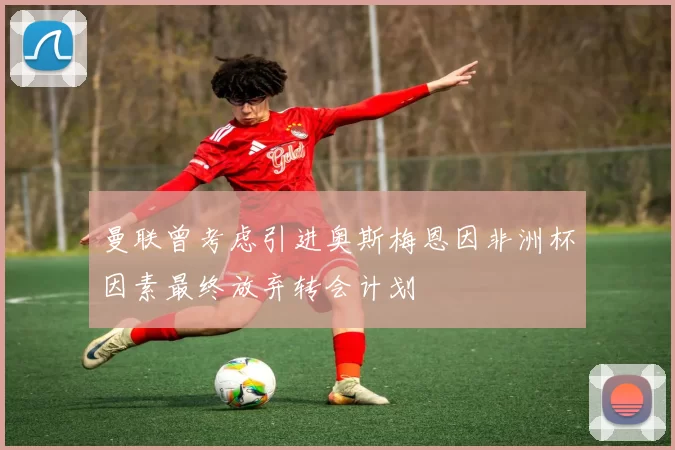 曼联曾考虑引进奥斯梅恩因非洲杯因素最终放弃转会计划