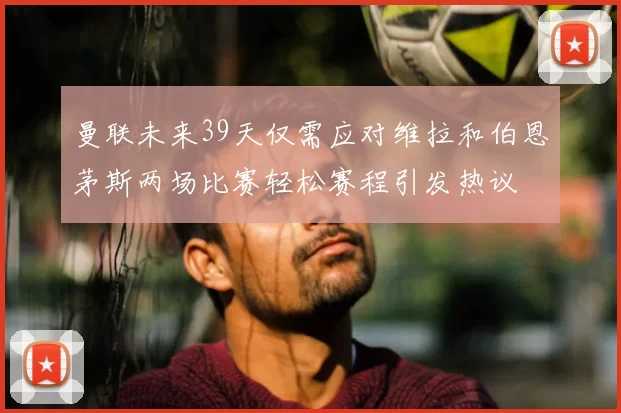 曼联未来39天仅需应对维拉和伯恩茅斯两场比赛轻松赛程引发热议