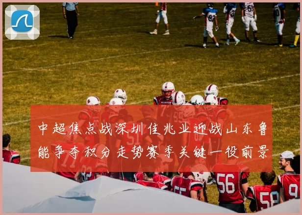中超焦点战深圳佳兆业迎战山东鲁能争夺积分走势赛季关键一役前景解析