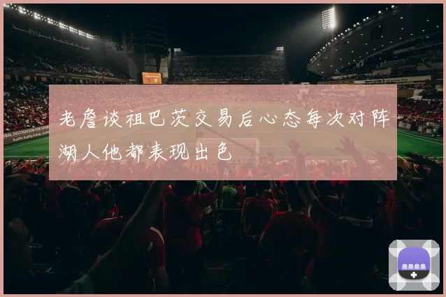 老詹谈祖巴茨交易后心态每次对阵湖人他都表现出色