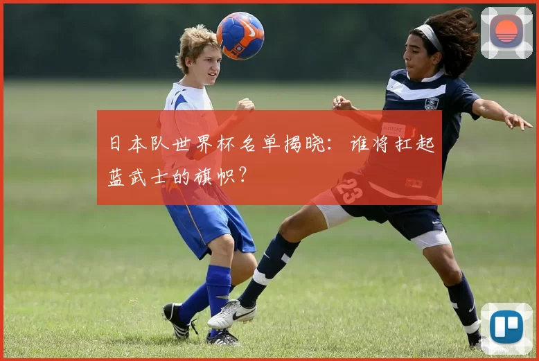 日本队世界杯名单揭晓:谁将扛起蓝武士的旗帜?