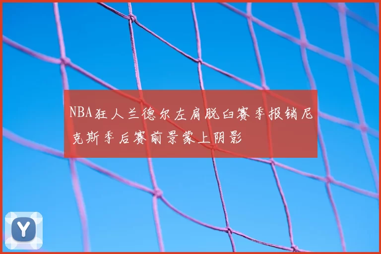 NBA狂人兰德尔左肩脱臼赛季报销尼克斯季后赛前景蒙上阴影