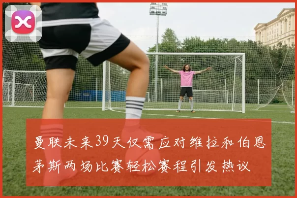 曼联未来39天仅需应对维拉和伯恩茅斯两场比赛轻松赛程引发热议