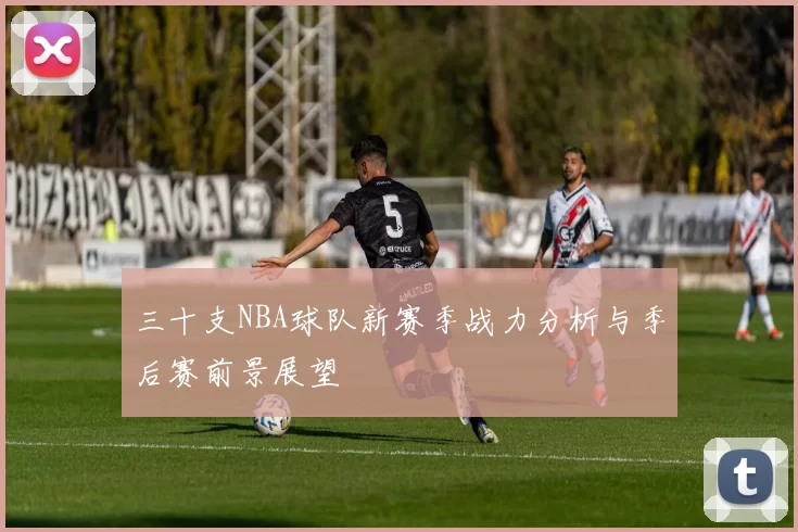 三十支NBA球队新赛季战力分析与季后赛前景展望