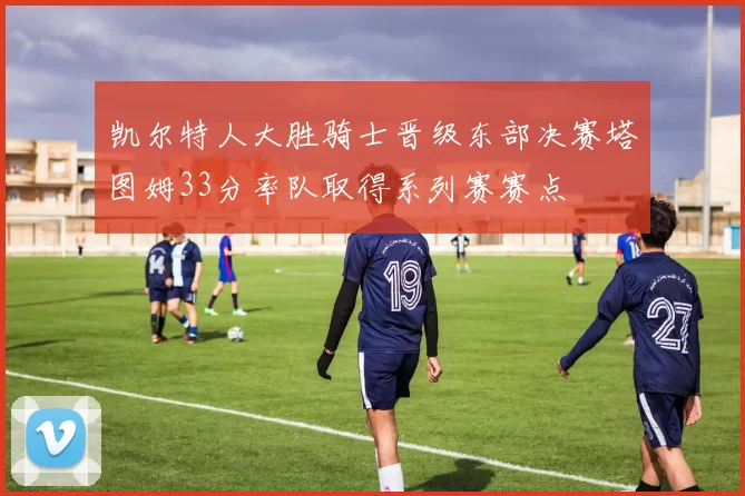 凯尔特人大胜骑士晋级东部决赛塔图姆33分率队取得系列赛赛点