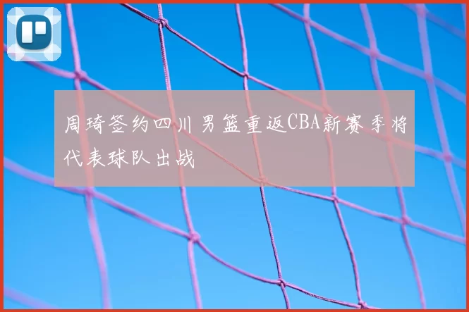 周琦签约四川男篮重返CBA新赛季将代表球队出战