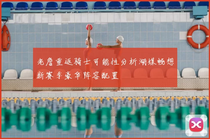 老詹重返骑士可能性分析湖媒畅想新赛季豪华阵容配置