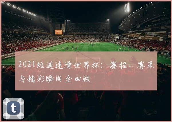 2021短道速滑世界杯：赛程、赛果与精彩瞬间全回顾