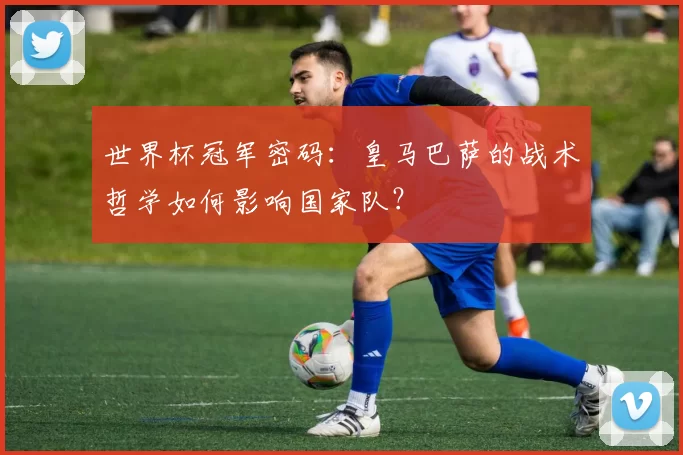 世界杯冠军密码：皇马巴萨的战术哲学如何影响国家队？