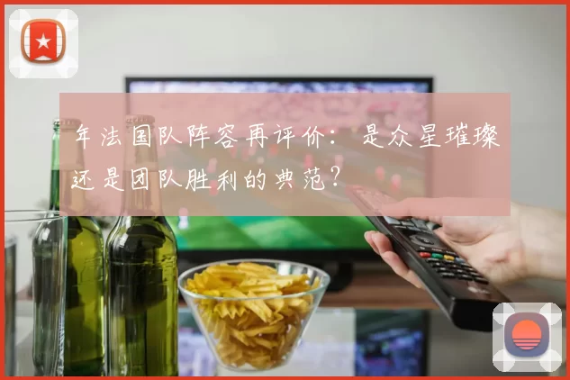 年法国队阵容再评价:是众星璀璨还是团队胜利的典范?