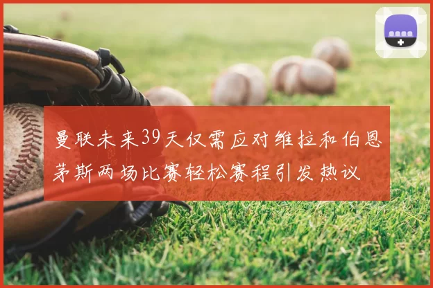曼联未来39天仅需应对维拉和伯恩茅斯两场比赛轻松赛程引发热议