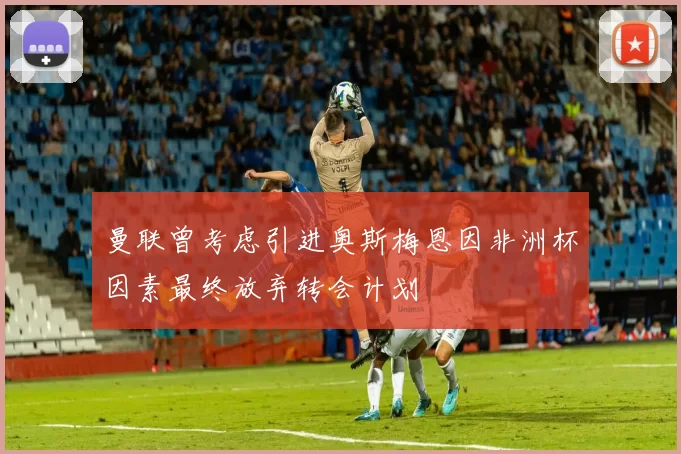 曼联曾考虑引进奥斯梅恩因非洲杯因素最终放弃转会计划