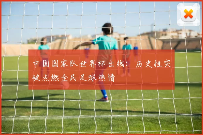 中国国家队世界杯出线:历史性突破点燃全民足球热情