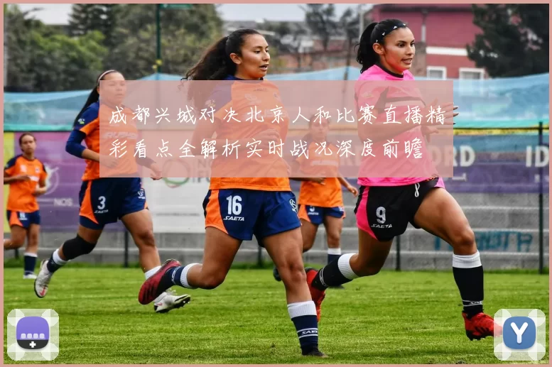成都兴城对决北京人和比赛直播精彩看点全解析实时战况深度前瞻