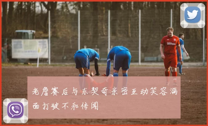 老詹赛后与东契奇亲密互动笑容满面打破不和传闻