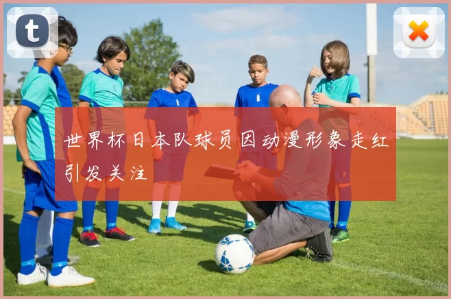 世界杯日本队球员因动漫形象走红引发关注