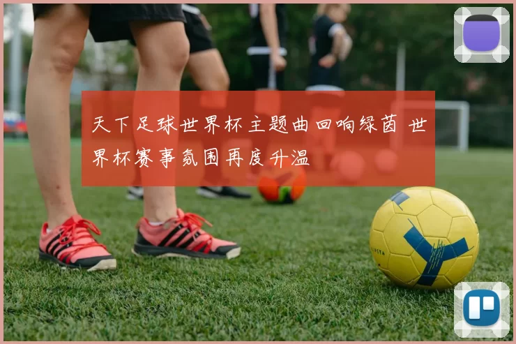 天下足球世界杯主题曲回响绿茵 世界杯赛事氛围再度升温