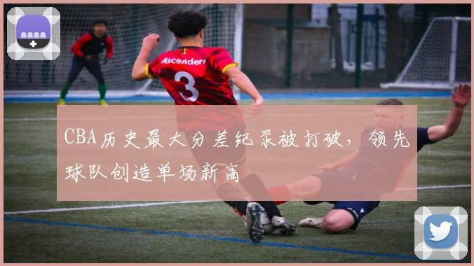 CBA历史最大分差纪录被打破，领先球队创造单场新高