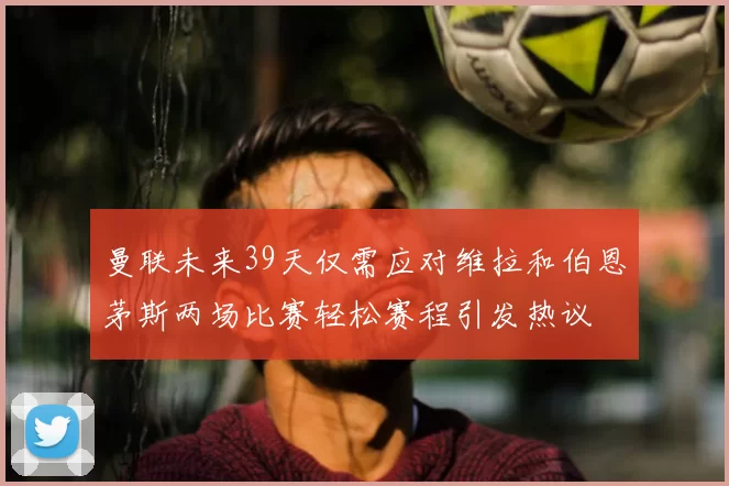 曼联未来39天仅需应对维拉和伯恩茅斯两场比赛轻松赛程引发热议