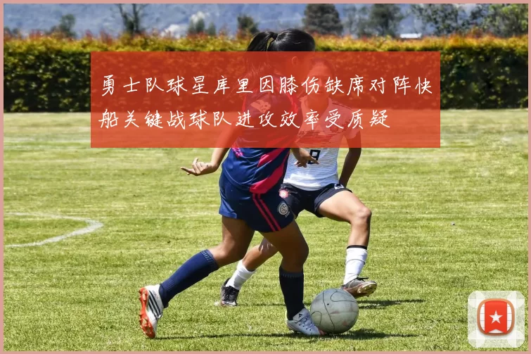 勇士队球星库里因膝伤缺席对阵快船关键战球队进攻效率受质疑