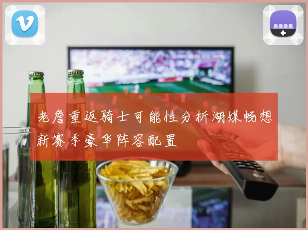 老詹重返骑士可能性分析湖媒畅想新赛季豪华阵容配置