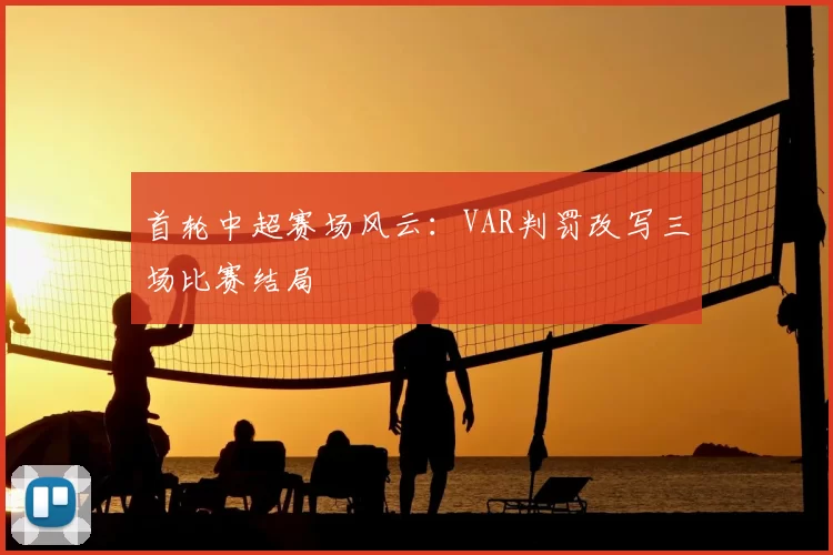 首轮中超赛场风云：VAR判罚改写三场比赛结局