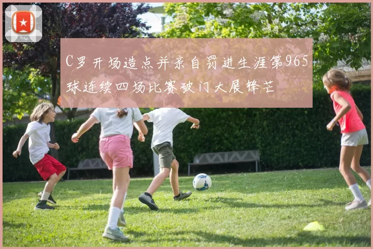 C罗开场造点并亲自罚进生涯第965球连续四场比赛破门大展锋芒