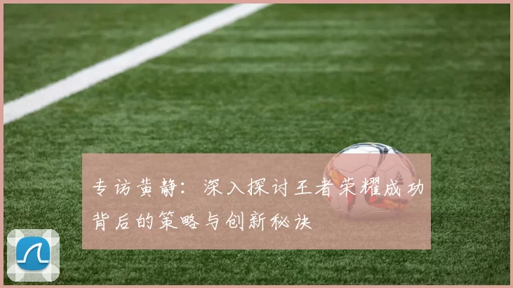 专访黄静：深入探讨王者荣耀成功背后的策略与创新秘诀